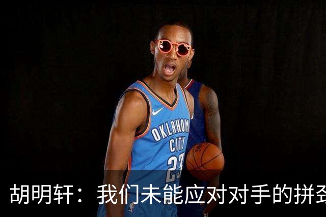胡明轩：我们未能应对对手的拼劲，准备不足导致失利